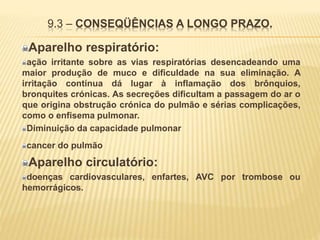9.3 – CONSEQÜÊNCIAS A LONGO PRAZO.
Aparelho respiratório:
ação irritante sobre as vias respiratórias desencadeando uma
maior produção de muco e dificuldade na sua eliminação. A
irritação contínua dá lugar à inflamação dos brônquios,
bronquites crónicas. As secreções dificultam a passagem do ar o
que origina obstrução crónica do pulmão e sérias complicações,
como o enfisema pulmonar.
Diminuição da capacidade pulmonar
cancer do pulmão
Aparelho circulatório:
doenças cardiovasculares, enfartes, AVC por trombose ou
hemorrágicos.
 