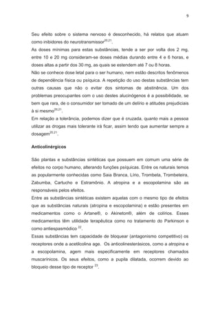 9
Seu efeito sobre o sistema nervoso é desconhecido, há relatos que atuam
como inibidores do neurotransmissor20,21
.
As doses mínimas para estas substâncias, tende a ser por volta dos 2 mg,
entre 10 e 20 mg consideram-se doses médias durando entre 4 e 6 horas, e
doses altas a partir dos 30 mg, as quais se estendem até 7 ou 8 horas.
Não se conhece dose letal para o ser humano, nem estão descritos fenômenos
de dependência física ou psíquica. A repetição do uso destas substâncias tem
outras causas que não o evitar dos sintomas de abstinência. Um dos
problemas preocupantes com o uso destes alucinógenos é a possibilidade, se
bem que rara, de o consumidor ser tomado de um delírio e atitudes prejudiciais
à si mesmo20,21
.
Em relação a tolerância, podemos dizer que é cruzada, quanto mais a pessoa
utilizar as drogas mais tolerante irá ficar, assim tendo que aumentar sempre a
dosagem20,21
.
Anticolinérgicos
São plantas e substâncias sintéticas que possuem em comum uma série de
efeitos no corpo humano, alterando funções psíquicas. Entre os naturais temos
as popularmente conhecidas como Saia Branca, Lírio, Trombeta, Trombeteira,
Zabumba, Cartucho e Estramônio. A atropina e a escopolamina são as
responsáveis pelos efeitos.
Entre as substâncias sintéticas existem aquelas com o mesmo tipo de efeitos
que as substâncias naturais (atropina e escopolamina) e estão presentes em
medicamentos como o Artane®, o Akineton®, além de colírios. Esses
medicamentos têm utilidade terapêutica como no tratamento do Parkinson e
como antiespasmódico 22
.
Essas substâncias tem capacidade de bloquear (antagonismo competitivo) os
receptores onde a acetilcolina age. Os anticolinesterásicos, como a atropina e
a escopolamina, agem mais especificamente em receptores chamados
muscarínicos. Os seus efeitos, como a pupila dilatada, ocorrem devido ao
bloqueio desse tipo de receptor 23
.
 