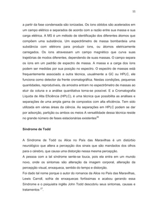 11
a partir da fase condensada são ionizadas. Os íons obtidos são acelerados em
um campo elétrico e separados de acordo com a razão entre sua massa e sua
carga elétrica. A MS é um método de identificação dos diferentes átomos que
compõem uma substância. Um espectrômetro de massa bombardeia uma
substância com elétrons para produzir íons, ou átomos eletricamente
carregados. Os íons atravessam um campo magnético que curva suas
trajetórias de modos diferentes, dependendo de suas massas. O campo separa
os íons em um padrão de espectro de massa. A massa e a carga dos íons
podem ser medidas por sua posição no espectro. O espectro de massas está
frequentemente associado a outra técnica, usualmente a GC ou HPLC, ele
funciona como detector da frente cromatográfica. Nestas condições, pequenas
quantidades, reprodutíveis, da amostra entram no espectrômetro de massas ao
eluir da coluna e a análise quantitativa torna-se possível. E a Cromatografia
Líquida de Alta Eficiência (HPLC), é uma técnica que possibilita as análises e
separações de uma ampla gama de compostos com alta eficiência. Tem sido
utilizada em várias áreas da ciência. As separações em HPLC podem se dar
por adsorção, partição ou ambos os meios A versatilidade dessa técnica reside
no grande número de fases estacionárias existentes26
Síndrome de Todd
A Síndrome de Todd ou Alice no País das Maravilhas é um distúrbio
neurológico que altera a percepção dos sinais que são mandados dos olhos
para o cérebro, que causa uma distorção nessa mesma percepção.
A pessoa com a tal síndrome sente-se louca, pois ela entra em um mundo
novo, onde os sintomas são alteração da imagem corporal, alteração da
percepção visual, enxaqueca, sentido do tempo e distorção.
Foi dado tal nome porque o autor do romance da Alice no País das Maravilhas,
Lewis Carroll, sofria de enxaquecas fortíssimas e acabou gerando essa
Síndrome e o psiquiatra inglês John Todd descobriu seus sintomas, causas e
tratamentos 27
.
 