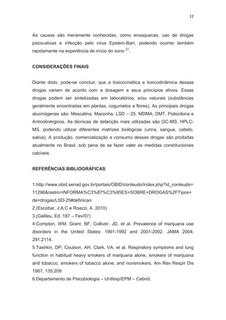 12
As causas são meramente conhecidas, como enxaquecas, uso de drogas
psico-ativas e infecção pelo vírus Epstein-Barr, podendo ocorrer também
rapidamente na experiência de início do sono 27
.
CONSIDERAÇÕES FINAIS
Diante disto, pode-se concluir, que a toxicocinética e toxicodinâmica dessas
drogas variam de acordo com a dosagem e seus princípios ativos. Essas
drogas podem ser sintetizadas em laboratórios, e/ou naturais (substâncias
geralmente encontradas em plantas, cogumelos e flores). As principais drogas
alucinógenas são: Mescalina, Maconha, LSD – 25, MDMA, DMT, Psilocibina e
Anticolinérgicos. As técnicas de detecção mais utilizadas são GC-MS, HPLC-
MS, podendo utilizar diferentes matrizes biológicas (urina, sangue, cabelo,
saliva). A produção, comercialização e consumo dessas drogas são proibidas
atualmente no Brasil, sob pena de se fazer valer as medidas constitucionais
cabíveis.
REFERÊNCIAS BIBLIOGRÁFICAS
1.http://www.obid.senad.gov.br/portais/OBID/conteudo/index.php?id_conteudo=
11296&rastro=INFORMA%C3%87%C3%95ES+SOBRE+DROGAS%2FTipos+
de+drogas/LSD-25#definicao
2.(Escobar, J.A.C e Roazzi, A. 2010)
3.(Galileu, Ed. 187 – Fev/07)
4.Compton, WM, Grant, BF, Colliver, JD, et al. Prevalence of marijuana use
disorders in the United States: 1991-1992 and 2001-2002. JAMA 2004;
291:2114.
5.Tashkin, DP, Coulson, AH, Clark, VA, et al. Respiratory symptoms and lung
function in habitual heavy smokers of marijuana alone, smokers of marijuana
and tobacco, smokers of tobacco alone, and nonsmokers. Am Rev Respir Dis
1987; 135:209
6.Departamento de Psicobiologia – Unifesp/EPM – Cebrid.
 