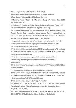 13
7.Rev. psiquiatr. clín. vol.35 no.3 São Paulo 2008
8.http://www.cognitiveliberty.org/dll/pictures_of_mdma_pills.htm
9.Rev. Saúde Pública vol.32 n.5 São Paulo Oct. 1998
10.Trenary, Klaus. History Of Mescaline (Drug Information Dez. 2010;
Mycotopia Jun 2011)
11.Anderson E. Peyote: the Divine Cactus. University of Arizona Press. 1996.
12.Peyote Effects Erowid Experience Reports. Erowid.org
13.Ogunbodedea,Olabode; McCombsa, Douglas; Troutb, Keeper; Daleyc, Paul;
Terrya, Martin. New mescaline concentrations from 14taxa/cultivars of
Echinopsis spp. (Cactaceae) (“SanPedro”)and their relevance to shamanic
practice. Journal of Ethnopharmacology, 131(2), 356-362
14.Apostila Conceitos Básicos de Toxicologia – saúde.ba.gov.br – CIAVE
15.http://www.universomistico.org/s/ayahuasca-contra-depressao.html
16.http://flipper.diff.org/app../items/5603
17.http://www.obid.senad.gov.br/portais/OBID/conteudo/index.php?id_conteudo
=11296&rastro=INFORMA%C3%87%C3%95ES+SOBRE+DROGAS%2FTipos
+de+drogas/LSD-25#definicao
18.http://www.cerebromente.org.br/n08/doencas/drugs/abuse09.htm
19.https://cogumelosmagicos.org/comunidade/threads/psilocina-e-
psilocibina.45/
20.http://www.ff.up.pt/toxicologia/monografias/ano0304/Psilocibina%20e%20Me
scalina/farma.htm
21.http://www.cve.saude.sp.gov.br/htm/hidrica/cogumelos.htm
22.http://www.obid.senad.gov.br/portais/OBID/conteudo/index.php?id_conteudo
=11298&rastro=INFORMA%C3%87%C3%95ES+SOBRE+DROGAS%2FTipos
+de+drogas/Anticolin%C3%A9rgicos#definicao
23.http://www.unifesp.br/dpsicobio/drogas/antico.htm
24.(Moreau, R. L. De M.; Siqueira, M. E. P. B.; Ciências Farmacêuticas:
Toxicologia Analítica, Editora Guanabara Koogan: Rio de Janeiro, 2008.)
25.(LIMA e SILVA, 2007).
26. (Luana Raquel Pinheiro de Sousa; A QUÍMICA FORENSE NA DETECÇÃO
DE DROGAS DE ABUSO: Universidade Católica de Goiás/IFAR)
 