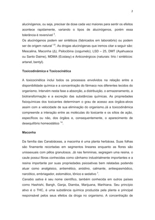 2
alucinógenos, ou seja, precisar de dose cada vez maiores para sentir os efeitos
acontece rapidamente, variando o tipos de alucinógenos, porém essa
tolerância é reversível 3
.
Os alucinógenos podem ser sintéticos (fabricados em laboratório) ou podem
ser de origem natural 1,6
. As drogas alucinógenas que iremos citar a seguir são:
Mescalina, Maconha (Δ), Psilocibina (cogumelo), LSD – 25, DMT (Ayahuasca
ou Santo Daime), MDMA (Ecstasy) e Anticonérgicos (naturais: lírio / sintéticos:
artanel, bentyl).
Toxicodinâmica e Toxicocinética
A toxicocinética inclui todos os processos envolvidos na relação entre a
disponibilidade química e a concentração do fármaco nos diferentes tecidos do
organismo. Intervém nesta fase a absorção, a distribuição, o armazenamento, a
biotransformação e a excreção das substâncias químicas. As propriedades
fisioquímicas dos toxicantes determinam o grau de acesso aos órgãos-alvos
assim com a velocidade de sua eliminação do organismo.Já a toxicodinâmica
compreende a interação entre as moléculas do toxicante e os sítios de ação,
específicos ou não, dos órgãos e, consequentemente, o aparecimento de
desequilíbrio homeostático 14
.
Maconha
Da família das Canabiáceas, a maconha é uma planta herbácea. Suas folhas
são finamente recortadas em segmentos lineares enquanto as flores são
unissexuais com pêlos granulosos. Já nas femininas, segregam uma resina, o
caule possui fibras conhecidas como cânhamo industrialmente importantes e a
resina importante por suas propriedades psicoativas bem relatadas podendo
atuar como analgésico, antiemético, anódino, calmante, antiespasmódico,
narcótico, embriagador, estomático, tônico e sedativo 1
.
Canabis sativa é seu nome científico, também conhecida em outros países
como Hashishi, Bangh, Ganja, Diamba, Marijuana, Marihiana. Seu princípio
ativo é o THC, é uma substância química produzida pela planta e principal
responsável pelos seus efeitos da droga no organismo. A concentração de
 