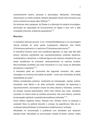 5
comportamento bizarro, psicoses e alucinações, flashbacks, hemorragia
intracraniano ou infarto cerebral, também alterações faciais como bruxismo que
ocorre somente em doses altas (300mg) 7,9
.
Os sintomas mais ‘perigosos’ do Êxtase é a disfunção do sistema imunológico,
diminuição da capacidade de funcionamento do fígado e ficar com a pele
amarelada (icterícia), problemas psiquiátricos 7,9
.
Mescalina
A mescalina (fórmula química: 3,4,5- trimetoxifeniletilamina) é um alucinógeno
natural extraído do cacto peiote (Lophophora williamsii), San Pedro
(Trichocereus pachanoi) e o wachuma (Trichocereus peruvianus)10
.
A mescalina funciona como uma substância agonista, ou seja, pelo fato dela
possuir estrutura semelhante aos neurotransmissores cerebrais dopamina,
noradrenalina e serotonina, a molécula liga-se aos mesmos receptores em que
essas substâncias se conectam, desempenhando as mesmas funções.
Neurocientistas acreditam que esse mecanismo é o que causa as alterações
perceptivas e cognitivas10,13
.
A mescalina pode ser consumida das seguintes maneiras: chá, pasta,
mascagem ou consumo dos botões de peiote – como são conhecidas as fatias
desidratadas do cacto11
.
Efeitos considerados positivos: sentimento de introspecção, risadas, euforia,
sensações mais felizes e de estar sonhando, sensações de esperança e
rejuvenescimento, alucinações visuais de olhos abertos e fechados, aumento
da energia corporal (estimulante), brilho mais intenso das cores, sinestesia
(consiste na mistura entre os sentidos sensoriais), tato mais intenso, aumento
da percepção espiritual e experiências esotéricas profundas11,12
.
Como efeitos negativos temos: Náusea e/ou vômitos; dores no pescoço e
opressão física no peitoral (durante o começo da experiência); falta de ar;
mudanças desconfortáveis na temperatura (calafrios/suor); confusão,
dificuldade na concentração e problemas com atividades que requerem
atenção linear; dificuldade na comunicação; inibição da libido; insônia; visões
 