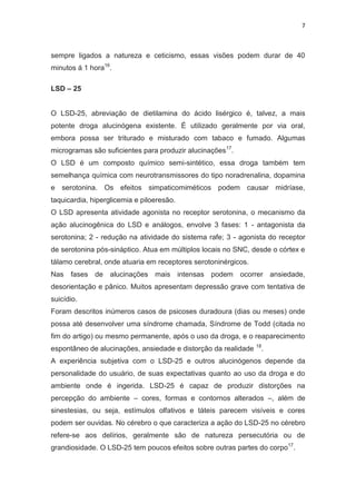 7
sempre ligados a natureza e ceticismo, essas visões podem durar de 40
minutos á 1 hora16
.
LSD – 25
O LSD-25, abreviação de dietilamina do ácido lisérgico é, talvez, a mais
potente droga alucinógena existente. É utilizado geralmente por via oral,
embora possa ser triturado e misturado com tabaco e fumado. Algumas
microgramas são suficientes para produzir alucinações17
.
O LSD é um composto químico semi-sintético, essa droga também tem
semelhança química com neurotransmissores do tipo noradrenalina, dopamina
e serotonina. Os efeitos simpaticomiméticos podem causar midríase,
taquicardia, hiperglicemia e piloeresão.
O LSD apresenta atividade agonista no receptor serotonina, o mecanismo da
ação alucinogênica do LSD e análogos, envolve 3 fases: 1 - antagonista da
serotonina; 2 - redução na atividade do sistema rafe; 3 - agonista do receptor
de serotonina pós-sináptico. Atua em múltiplos locais no SNC, desde o córtex e
tálamo cerebral, onde atuaria em receptores serotoninérgicos.
Nas fases de alucinações mais intensas podem ocorrer ansiedade,
desorientação e pânico. Muitos apresentam depressão grave com tentativa de
suicídio.
Foram descritos inúmeros casos de psicoses duradoura (dias ou meses) onde
possa até desenvolver uma síndrome chamada, Síndrome de Todd (citada no
fim do artigo) ou mesmo permanente, após o uso da droga, e o reaparecimento
espontâneo de alucinações, ansiedade e distorção da realidade 18
.
A experiência subjetiva com o LSD-25 e outros alucinógenos depende da
personalidade do usuário, de suas expectativas quanto ao uso da droga e do
ambiente onde é ingerida. LSD-25 é capaz de produzir distorções na
percepção do ambiente – cores, formas e contornos alterados –, além de
sinestesias, ou seja, estímulos olfativos e táteis parecem visíveis e cores
podem ser ouvidas. No cérebro o que caracteriza a ação do LSD-25 no cérebro
refere-se aos delírios, geralmente são de natureza persecutória ou de
grandiosidade. O LSD-25 tem poucos efeitos sobre outras partes do corpo17
.
 