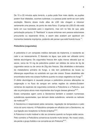 8
De 10 a 20 minutos após tomá-lo, o pulso pode ficar mais rápido, as pupilas
podem ficar dilatadas, ocorrere sudorese, e a pessoa pode sentir-se com certa
excitação. Mesmo doses muito altas de LSD não chegam a intoxicar
seriamente uma pessoa, do ponto de vista físico. O perigo do LSD-25 não está
tanto em sua toxicidade para o organismo, mas sim no fato de que, pela
perturbação psíquica. O “flashback” é causa sintomas sem pessoa estavivesse
procurando ou esperando tê-los, e assim eles acabam por aparecer em
momentos bastante impróprios, podendo até pensar que está ficando louca 17
.
Psilocibina (cogumelos)
A psilocibina é um composto indólico derivado da triptamina, é resistente ao
calor e ao ressecamento. É liberada na água, que pode ser utilizada como
bebida alucinógena. Os cogumelos frescos têm ação menos elevada que os
secos, cerca de 10 mg de psilocibina podem ser obtidos de cerca de 4g de
cogumelos secos ou de cerca de 25g dos frescos. São alcalóides e derivados
do metabolismo primário do fungo, e não tem preferência de locais ou
diferenças específicas no substrato em que ele cresce. Esses alcalóides são
encontrados tanto nos corpos frutíferos quanto no corpo vegetativo do fungo19
.
O efeito alucinógeno é causado porque a psilocibina provoca alterações na
oxigenação e no fluxo de sangue em certas regiões do cérebro.Existem
centenas de espécies de cogumelos contendo a Psilocibina e a Psilocina, que
são os princípios ativos mais importantes dos fungos desses gêneros20,21
.
Esses compostos agem como a Serotonina também e existem numerosas
substâncias aparentadas, que derivam desta substância, variando os radicais
da molécula20,21
.
A Serotonina é responsável pelos sensores, regulação da temperatura e pelo
início do sono noturno. A Psilocibina compete em eficácia com a Serotonina, na
sua ligação aos receptores na fenda sináptica20,21
.
A Psilocina é muito instável e não se conserva quando os fungos estão secos.
Pelo contrário a Psilocibina conserva-se durante muito tempo. No nosso corpo,
ela perde o grupo fosfato e se converte-se em Psilocina20,21
.
 