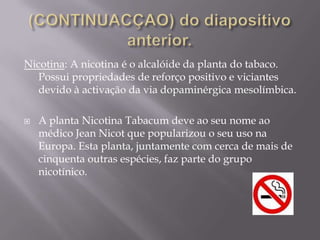          A origem do Tabaco ?O Tabaco vem da  planta Nicotiana Tabacum e é uma substância estimulante. Pode ser encontrado em forma de charuto, cigarro (com ou sem filtro). O tabaco é principalmente fumado, mas pode também ser inalado ou mastigado. Tem uma acção estimulante. A combustão do tabaco produz inúmeras substâncias como gases e vapores, que passam para os pulmões através do fumo, sendo algumas absorvidas pela corrente sanguínea. Estes substâncias são: 