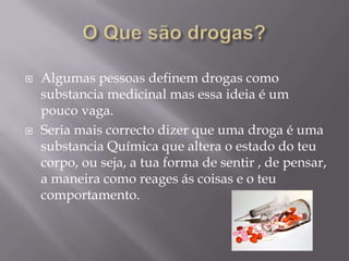 O Que são drogas?Algumas pessoas definem drogas como substancia medicinal mas essa ideia é um pouco vaga. Seria mais correcto dizer que uma droga é uma substancia Química que altera o estado do teu corpo, ou seja, a tua forma de sentir , de pensar, a maneira como reages ás coisas e o teu comportamento.