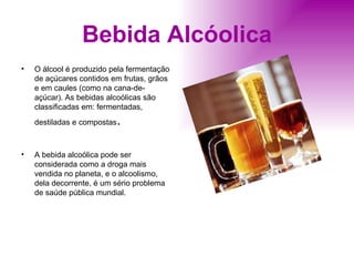 Bebida Alcóolica O álcool é produzido pela fermentação de açúcares contidos em frutas, grãos e em caules (como na cana-de-açúcar). As bebidas alcoólicas são classificadas em: fermentadas, destiladas e compostas . A bebida alcoólica pode ser considerada como a droga mais vendida no planeta, e o alcoolismo, dela decorrente, é um sério problema de saúde pública mundial. 