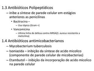 1.3 Antibióticos Polipeptídicos inibe a síntese de parede celular em estágios anteriores as penicilinas Bacitracina –  Uso tópico (Gram +) Vancomicina  Ultima linha de defesa contra MRSA( S. aureus  resistente a meticilina) 1.4 Antibióticos antimicobacterianos Mycobacterium tuberculosis Isoniazida – inibição da síntese de acido micolico (componente de parede celular de micobacterias) Etambutol – inibição da incorporação de acido micolico na parede celular 