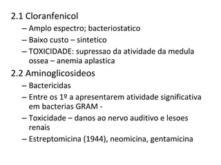 2.1 Cloranfenicol  Amplo espectro; bacteriostatico Baixo custo – sintetico  TOXICIDADE: supressao da atividade da medula ossea – anemia aplastica  2.2 Aminoglicosideos Bactericidas  Entre os 1º a apresentarem atividade significativa em bacterias GRAM -  Toxicidade – danos ao nervo auditivo e lesoes renais Estreptomicina (1944), neomicina, gentamicina  