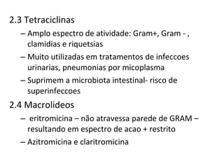 2.3 Tetraciclinas Amplo espectro de atividade: Gram+, Gram - , clamidias e riquetsias  Muito utilizadas em tratamentos de infeccoes urinarias, pneumonias por micoplasma Suprimem a microbiota intestinal- risco de superinfeccoes 2.4 Macrolideos eritromicina – não atravessa parede de GRAM – resultando em espectro de acao + restrito Azitromicina e claritromicina 