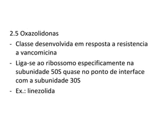2.5 Oxazolidonas Classe desenvolvida em resposta a resistencia a vancomicina Liga-se ao ribossomo especificamente na subunidade 50S quase no ponto de interface com a subunidade 30S Ex.: linezolida 