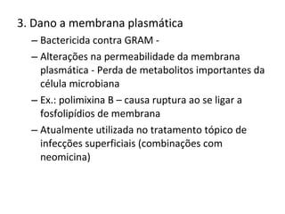 3. Dano a membrana plasmática Bactericida contra GRAM -  Alterações na permeabilidade da membrana plasmática - Perda de metabolitos importantes da célula microbiana Ex.: polimixina B – causa ruptura ao se ligar a fosfolipídios de membrana  Atualmente utilizada no tratamento tópico de infecções superficiais (combinações com neomicina) 