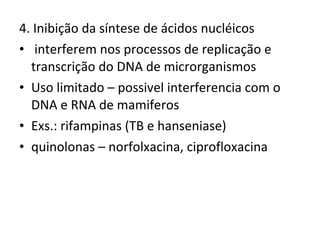 4. Inibição da síntese de ácidos nucléicos interferem nos processos de replicação e transcrição do DNA de microrganismos Uso limitado – possivel interferencia com o DNA e RNA de mamiferos Exs.: rifampinas (TB e hanseniase)  quinolonas – norfolxacina, ciprofloxacina 