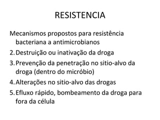 RESISTENCIA Mecanismos propostos para resistência bacteriana a antimicrobianos Destruição ou inativação da droga Prevenção da penetração no sitio-alvo da droga (dentro do micróbio) Alterações no sitio-alvo das drogas Efluxo rápido, bombeamento da droga para fora da célula 