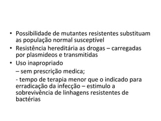 Possibilidade de mutantes resistentes substituam as população normal susceptível Resistência hereditária as drogas – carregadas por plasmideos e transmitidas  Uso inapropriado  –  sem prescrição medica; - tempo de terapia menor que o indicado para erradicação da infecção – estimulo a sobrevivência de linhagens resistentes de bactérias 