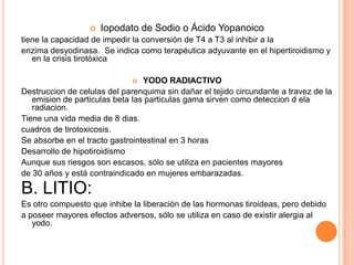  DROGAS QUE INHIBEN LA PEROXIDASTioamidas (Metimazol,Propiltiouracilo)Su mecanismo de acción se basa en la inhibición de la peroxidasa tiroidea y de esta manera disminuyen la síntesis de hormonas tiroideasNo ejercen ningún efecto en la captación del yodo ni en la degradación de la tiroglobulinaTiene efecto bociogeno (-TRH +TSH)El propiltiouracilo, a su vez, actúa a nivel periférico inhibiendo la conversión de T4 en T3, por lo tanto su efecto se manifiesta más rápido que el del metimazolFARMACOCINETICABuena absorcion por via oralAtraviesa barrera placentaria y se eliminan por la lecheLa vida media del propiltiouracilo es de 2 horas, mientras que la del metimazol de 6 a 13 horasLos efectos clínicos aparecen entre las 12-18 horas luego de la administración oral y se extienden hasta 36-72 horasSe metebolizan por biotransformación hepática, encontrándose los medicamentos y los metabolitos, en gran parte, en orina.
