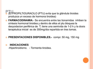 Iopodato de Sodio o Ácido Yopanoicotiene la capacidad de impedir la conversión de T4 a T3 al inhibir a la enzima desyodinasa.  Se indica como terapéutica adyuvante en el hipertiroidismo y en la crisis tirotóxicaYODO RADIACTIVODestruccion de celulas del parenquima sin dañar el tejido circundante a travez de la emision de particulas beta las particulas gama sirven como deteccion d elaradiacion.Tiene una vida media de 8 dias.cuadros de tirotoxicosis.Se absorbe en el tracto gastrointestinal en 3 horasDesarrollo de hipotiroidismoAunque sus riesgos son escasos, sólo se utiliza en pacientes mayores de 30 años y está contraindicado en mujeres embarazadas. B. LITIO:Es otro compuesto que inhibe la liberación de las hormonas tiroideas, pero debido a poseer mayores efectos adversos, sólo se utiliza en caso de existir alergia al yodo. 