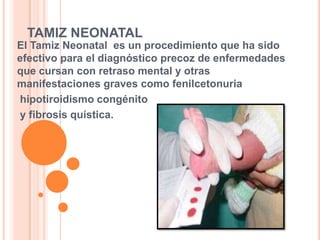TAMIZ NEONATALEl Tamiz Neonatal es un procedimiento que ha sido efectivo para el diagnóstico precoz de enfermedades que cursan con retraso mental y otras manifestaciones graves como fenilcetonuriahipotiroidismo congénitoy fibrosis quística.