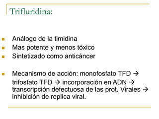 Trifluridina:
 Análogo de la timidina
 Mas potente y menos tóxico
 Sintetizado como anticáncer
 Mecanismo de acción: monofosfato TFD 
trifosfato TFD  incorporación en ADN 
transcripción defectuosa de las prot. Virales 
inhibición de replica viral.
 