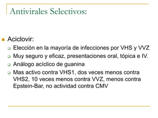 Antivirales Selectivos:
 Aciclovir:
 Elección en la mayoría de infecciones por VHS y VVZ
 Muy seguro y eficaz, presentaciones oral, tópica e IV.
 Análogo acíclico de guanina
 Mas activo contra VHS1, dos veces menos contra
VHS2, 10 veces menos contra VVZ, menos contra
Epstein-Bar, no actividad contra CMV
 