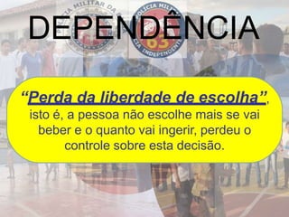 DEPENDÊNCIA
“Perda da liberdade de escolha”,
isto é, a pessoa não escolhe mais se vai
beber e o quanto vai ingerir, perdeu o
controle sobre esta decisão.
 