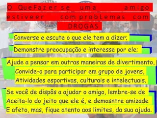 O Qu e F a z e r s e u m a a m i g o
e s t i v e e r c o m p r o b L e m a s c o m
D RO G A S
Converse e escute o que ele tem a dizer;
Demonstre preocupação e interesse por ele;
Ajude a pensar em outras maneiras de divertimento,
Convide-o para participar em grupo de jovens,
Atividades esportivas, culturais e intelectuais.
Se você de dispôs a ajudar o amigo, lembre-se de
Aceita-lo do jeito que ele é, e demosntre amizade
E afeto, mas, fique atento aos limites, da sua ajuda.
 