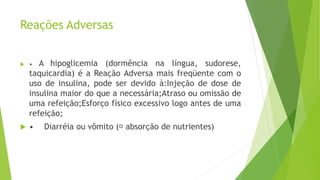 Reações Adversas
 • A hipoglicemia (dormência na língua, sudorese,
taquicardia) é a Reação Adversa mais freqüente com o
uso de insulina, pode ser devido à:Injeção de dose de
insulina maior do que a necessária;Atraso ou omissão de
uma refeição;Esforço físico excessivo logo antes de uma
refeição;
 • Diarréia ou vômito ( absorção de nutrientes)
 