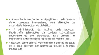  • A ocorrência freqüente de Hipoglicemia pode levar a
danos cerebrais irreversíveis, com alteração da
capacidade intelectual do diabético.
 • A administração da insulina pode provocar
lipodistrofia (alterações da gordura sub-cutânea)
decorrente do uso prolongado. Para prevenir é
importante evitar injeções repetidas no mesmo local.
 • Reações como edema, vermelhidão e prurido no local
de injeção ocorrem principalmente devido à técnica
inadequada.
 