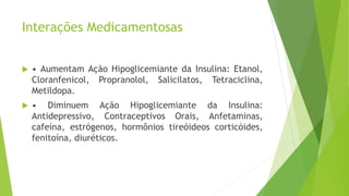 Interações Medicamentosas
 • Aumentam Ação Hipoglicemiante da Insulina: Etanol,
Cloranfenicol, Propranolol, Salicilatos, Tetraciclina,
Metildopa.
 • Diminuem Ação Hipoglicemiante da Insulina:
Antidepressivo, Contraceptivos Orais, Anfetaminas,
cafeína, estrógenos, hormônios tireóideos corticóides,
fenitoína, diuréticos.
 