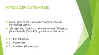 HIPOGLICEMIANTES ORAIS
 Ainda, podem ser usadas medicações (não são
hormônios) como:
 *glimepirida, cloridrato de metformina( Glifage®),
glibenclamida (Daonil®), glicazida, acarbose, etc.
 1-) Sulfoniluréias
 2-) Biguanidas
 3-) Acarbose (Glucobay®)
 