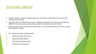 SULFONILURÉIAS
 Sulfoniluréias, causam hipoglicemia por estimular a liberação de insulina das
células pancreáticas.
 São indicadas em Diabetes do tipo 2 (Diabetes Melitos não insulino–dependente-
DMNID), em casos que o tratamento à base de dieta não surtir efeito.
 Essas drogas só são eficazes em pacientes cujo tecido pancreático ainda é capaz
de produzir insulina.
 Ex: Clorpropramida (Diabinese®)
 Glibenclamida (Daonil®)
 Glipizida (Minidiab®)
 Gliclazida (Diamicron®)
 Glimeprida (Amaryl®)
 