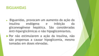 BIGUANIDAS
 Biguanidas, provocam um aumento da ação da
insulina endógena e inibição da
gliconeogênese hepática. São consideradas
Anti-hiperglicêmicas e não hipoglicemiantes.
 Por não estimularem a ação da insulina, não
são propensas a causar hipoglicemia, mesmo
tomadas em doses elevadas.
 