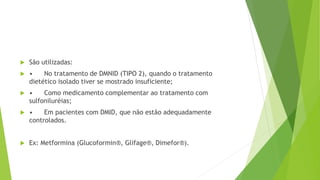  São utilizadas:
 • No tratamento de DMNID (TIPO 2), quando o tratamento
dietético isolado tiver se mostrado insuficiente;
 • Como medicamento complementar ao tratamento com
sulfoniluréias;
 • Em pacientes com DMID, que não estão adequadamente
controlados.
 Ex: Metformina (Glucoformin®, Glifage®, Dimefor®).
 