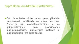 Supra Renal ou Adrenal (Corticóides)
 São hormônios sintetizados pela glândula
supra-renal, localizada em cima dos rins.
Sintetiza os mineralocorticóides e os
glicocorticóides, com propriedades
antiinflamatórias, antialérgica potente e
antiimunitário (em altas doses).
 