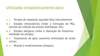 Utilizados terapeuticamente para:
 • Terapia de reposição (quando falta naturalmente)
 • Estados inflamatórios (inibe a formação de PGs,
através da inibição da enzima fosfolipase- A2);
 • Estados alérgicos (inibe a liberação de histamina –
mediador da alergia).
 • Tratamento de gota (aumenta eliminação de ácido
úrico);
 • Reação à medicamentos (choque);
 