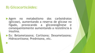 B) Glicocorticóides:
 Agem no metabolismo dos carboidratos
(glicose), aumentando a reserva de glicose no
fígado, provocando a gliconeogênese e
consequentemente aumentando a resistência à
insulina.
 Ex: Betametasona; Cortisona; Dexametasona;
Hidrocortisona; Prednisona, etc.

 