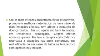  São os mais eficazes antiinflamatórios disponíveis,
promovem melhora sintomática de uma série de
manifestações clínicas, sem afetar a evolução da
doença básica. Em uso agudo são bem tolerados,
em tratamento prolongado, surgem efeitos
adversos graves. Por isso a terapia corticóide fica
reservada a situações nas quais comprovou sua
real eficácia ou em casos de falha na terapêutica
com agentes nas inócuas.
 