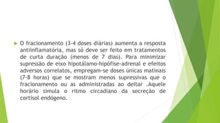  O fracionamento (3-4 doses diárias) aumenta a resposta
antiinflamatória, mas só deve ser feito em tratamentos
de curta duração (menos de 7 dias). Para minimizar
supressão de eixo hipotálamo-hipófise-adrenal e efeitos
adversos correlatos, empregam-se doses únicas matinais
(7-8 horas) que se mostram menos supressivas que o
fracionamento ou as administradas ao deitar .Aquele
horário simula o ritmo circadiano da secreção de
cortisol endógeno.
 