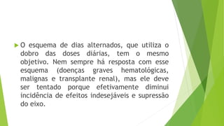  O esquema de dias alternados, que utiliza o
dobro das doses diárias, tem o mesmo
objetivo. Nem sempre há resposta com esse
esquema (doenças graves hematológicas,
malignas e transplante renal), mas ele deve
ser tentado porque efetivamente diminui
incidência de efeitos indesejáveis e supressão
do eixo.
 
