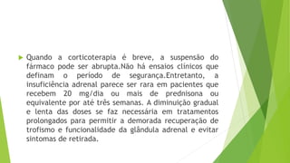  Quando a corticoterapia é breve, a suspensão do
fármaco pode ser abrupta.Não há ensaios clínicos que
definam o período de segurança.Entretanto, a
insuficiência adrenal parece ser rara em pacientes que
recebem 20 mg/dia ou mais de prednisona ou
equivalente por até três semanas. A diminuição gradual
e lenta das doses se faz necessária em tratamentos
prolongados para permitir a demorada recuperação de
trofismo e funcionalidade da glândula adrenal e evitar
sintomas de retirada.
 