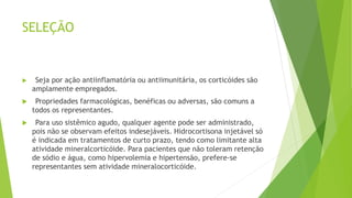 SELEÇÃO
 Seja por ação antiinflamatória ou antiimunitária, os corticóides são
amplamente empregados.
 Propriedades farmacológicas, benéficas ou adversas, são comuns a
todos os representantes.
 Para uso sistêmico agudo, qualquer agente pode ser administrado,
pois não se observam efeitos indesejáveis. Hidrocortisona injetável só
é indicada em tratamentos de curto prazo, tendo como limitante alta
atividade mineralcorticóide. Para pacientes que não toleram retenção
de sódio e água, como hipervolemia e hipertensão, prefere-se
representantes sem atividade mineralocorticóide.
 