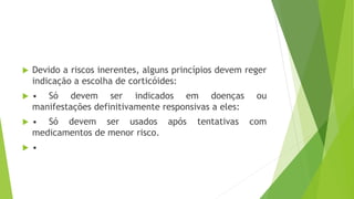  Devido a riscos inerentes, alguns princípios devem reger
indicação a escolha de corticóides:
 • Só devem ser indicados em doenças ou
manifestações definitivamente responsivas a eles:
 • Só devem ser usados após tentativas com
medicamentos de menor risco.
 •
 