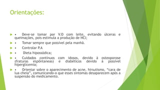 Orientações:
 • Deve-se tomar por V.O com leite, evitando úlceras e
queimações, pois estimula a produção de HCl;
 • Tomar sempre que possível pela manhã.
 • Controlar P.A
 • Dieta hipossódica;
 • Cuidados contínuos com idosos, devido à osteoporose
(fraturas espôntaneas) e diabéticos devido à possível
hiperglicemia;
 • Orientar sobre o aparecimento de acne, hirsutismo, “cara de
lua cheia”, comunicando-o que esses sintomas desaparecem após a
suspensão do medicamento.
 