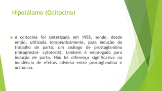 Hipotálamo (Ocitocina)
 A ocitocina foi sintetizada em 1955, sendo, desde
então, utilizada terapeuticamente, para indução do
trabalho de parto, um análogo de prostaglandina
(misoprostol- cytotec®), também é empregado para
indução de parto. Não há diferença significativa na
incidência de efeitos adverso entre prostaglandina e
ocitocina.
 