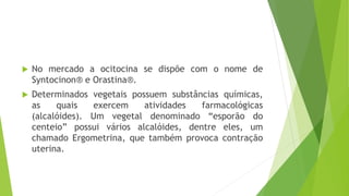  No mercado a ocitocina se dispõe com o nome de
Syntocinon® e Orastina®.
 Determinados vegetais possuem substâncias químicas,
as quais exercem atividades farmacológicas
(alcalóides). Um vegetal denominado “esporão do
centeio” possui vários alcalóides, dentre eles, um
chamado Ergometrina, que também provoca contração
uterina.
 
