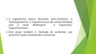  A ergometrina possui derivados semi-sintéticos, a
metilergometrina e ergonovina que são comercializados
com o nome Methergin® e Ergotrate®,
respectivamente.
 Esse grupo também é chamado de ocitócitos, por
possuírem ações semelhantes á ocitocina.
 