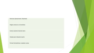 Ocitocina (Syntocinon®, Orastina®)
Origem animal (é um hormônio)
Contrai somente fundo de útero
Indução para indução de parto
Formas farmacêuticas: ampolas e spray
 