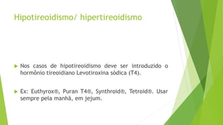 Hipotireoidismo/ hipertireoidismo
 Nos casos de hipotireoidismo deve ser introduzido o
hormônio tireoidiano Levotiroxina sódica (T4).
 Ex: Euthyrox®, Puran T4®, Synthroid®, Tetroid®. Usar
sempre pela manhã, em jejum.
 