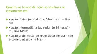 Quanto ao tempo de ação as insulinas se
classificam em:
 • Ação rápida (ao redor de 6 horas) - Insulina
R®
 • Ação intermediária (ao redor de 24 horas) –
Insulina NPH®
 • Ação prolongada (ao redor de 36 horas) - Não
é comercializada no Brasil.
 